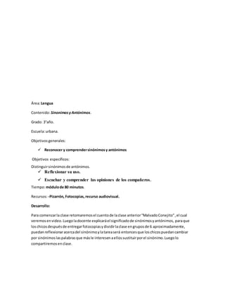 Área:Lengua
Contenido:SinonimosyAntónimos.
Grado: 3°año.
Escuela:urbana.
Objetivos generales:
 Reconocer y comprendersinónimosy antónimos
Objetivos específicos:
Distinguirsinónimosde antónimos.
 Reflexionar su uso.
 Escuchar y comprender las opiniones de los compañeros.
Tiempo:módulode 80 minutos.
Recursos:-Pizarrón,Fotocopias,recurso audiovisual.
Desarrollo:
Para comenzarla clase retomaremosel cuentode laclase anterior“MalvadoConejito”,el cual
veremosenvideo.Luegoladocente explicaráel significadode sinónimosyantónimos, paraque
loschicosdespuésde entregarfotocopiasydividirlaclase engruposde 6 aproximadamente,
puedan reflexionaracercadel sinónimoylatareaserá entoncesque loschicospuedancambiar
por sinónimoslaspalabrasque másle interesenaellossustituirporel sinónimo.Luegolo
compartiremosenclase.
 
