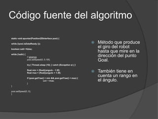 Código fuente del algoritmo

static void apuntar(Position2DInterface posi) {

while (!posi.isDataReady ());                                              Método que produce
boolean salir =false;
                                                                            el giro del robot
                                                                            hasta que mire en la
while (!salir) {
                   // giramos                                               dirección del punto
                   posi.setSpeed(0, 0.15f);                                 Goal.
                   try { Thread.sleep (10); } catch (Exception e) { }

                   float min = (float)(angulo - 1.5f);
                   float max = (float)(angulo + 1.5f);                     También tiene en
                   if (posi.getYaw() > min && posi.getYaw() < max) {
                                                                            cuenta un rango en
                                  salir = true;                             el ángulo.
                   }
}

posi.setSpeed(0, 0);
}
 