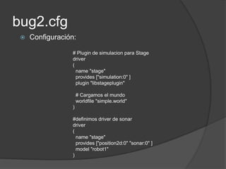 bug2.cfg
    Configuración:

                  # Plugin de simulacion para Stage
                  driver
                  (
                    name "stage"
                    provides ["simulation:0" ]
                    plugin "libstageplugin"

                      # Cargamos el mundo
                      worldfile "simple.world"
                  )

                  #definimos driver de sonar
                  driver
                  (
                    name "stage"
                    provides ["position2d:0" "sonar:0" ]
                    model "robot1"
                  )
 