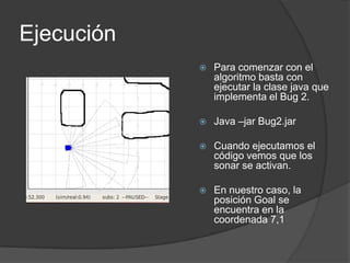 Ejecución
               Para comenzar con el
                algoritmo basta con
                ejecutar la clase java que
                implementa el Bug 2.

               Java –jar Bug2.jar

               Cuando ejecutamos el
                código vemos que los
                sonar se activan.

               En nuestro caso, la
                posición Goal se
                encuentra en la
                coordenada 7,1
 