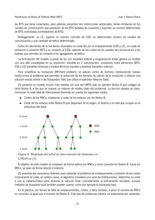 Planificación de Redes de Telefonía Móvil UMTS                                            Juan J. Velasco Rivera

las BTS que tiene conectadas, pero además presentan dos restricciones adicionales, tienen limitación en los
canales de comunicación que provienen de las BTS (tarjetas de conexión) y soportan un número determinado
de BTS conectadas (controladores de BTS).
  Análogamente, un LE, soporta un número concreto de CSS, un determinado número de canales de
comunicación y una cantidad de tráfico determinado.
   Todos los elementos de la red tienen asociados un coste fijo por el emplazamiento (CSS y LE), un coste de
activación y conexión (BTS y su conexión al CSS), además de los costes de los canales de comunicación y las
tarjetas que permiten la conexión a los agregadores de tráfico.
  La formulación del modelo, a pesar de ser con variables enteras y programación lineal, genera un modelo
con una alta complejidad en su resolución, divisible en 2 subconjuntos: conexiones entre elementos (BTS,
CSS y LE) (variables binarias) y medios técnicos (canales y tarjetas) (variables enteras).
   Para simplificar su resolución (NP-Hard problem), se aplican cortes de Gomory, introduciendo nuevas
restricciones al problema que permiten la reducción de los tiempos de cálculo de la resolución y obtener una
solución exacta similar a las búsquedas Tabú que utiliza el operador Telecom Italia.
   [5] presenta un modelo mucho más realista con una red UMTS real, se admiten Nodos B que cuelgan de
otros Nodos B, a los que se impone un máximo de niveles (dato del problema). La función objetivo es clara,
minimizar el coste total de interconexión teniendo en cuenta los siguientes costes:
    ●    Costes de los RNCs: instalación y coste de los enlaces con los Nodos B.
    ●    Coste de los enlaces entre Nodos B que dependen de el origen, el destino y el nivel que ocupan en la
         estructura del árbol.




   Figura 8: Modelado del árbol de interconexión de elementos en
   UTRAN en [5]
  El objetivo de este modelo es emplazar de forma óptima los RNCs y cómo conectar los Nodos B hacia los
RNCs, ya sean de forma directa o indirecta.
  [5] presenta dos escenarios distintos para solventar el problema de emplazamiento y conexión de los nodos
minimizando el coste, en ambos casos, el algoritmo considera una serie de distribuciones, determina su coste
y usa la metaheurística para alcanzar la solución final, concretamente el enfriamiento simulado, aunque
métodos de búsqueda local también pueden usarse, como por ejemplo la búsqueda tabú.
   En la práctica, por temas de falta de emplazamientos, costes, y otros factores, a priori el número de RNCs
es conocido, al igual que el número de Nodos B. Este tipo de problemas merece un tratamiento por separado,


                                                      11
 
