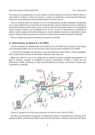Planificación de Redes de Telefonía Móvil UMTS                                           Juan J. Velasco Rivera

B se produce una búsqueda tabú en la que se aplican 4 tipo de operaciones: eliminar un Nodo B, añadir un
nuevo Nodo B, cambiar un Nodo B de posición o cambiar sus parámetros de funcionamiento (Potencia),
teniendo en cuenta factores de cercanía (cambiar Nodos B cercanos entre sí).
   Tener en cuenta el uplink y el downlink a la vez en el modelo genera una alta complejidad computacional
que se salva simplificando los movimientos de la búsqueda tabú a áreas de influencia cercana y modelando el
incremento del tráfico de forma lineal, es decir, sumar las potencias transmitidas conforme se van agregando
nuevos usuarios al sistema, que van llegando de uno en uno, es decir, en cada iteración. La búsqueda se
detiene cuando la potencia transmitida sobrepasa un máximo establecido (solución no admisible) o cuando
todos los niveles de SIR se encuentran por encima de un valor mínimo de referencia (solución admisible).
   Éste es el método que utilizan herramientas de simulación como Atoll.

4. Interconexión de Nodos B a los RNCs.
  Una vez localizados los emplazamientos de los Nodos B de la red UMTS hay que dotarlos de los enlaces
que encaminarán el tráfico hacia el core de la red, es decir, hay que enlazar los Nodos B con los RNCs.
  La elección de la topología más adecuada en cada caso depende de varios factores: dispersión geográfica
de los nodos-B, ahorro de líneas de transmisión, redundancia ante caídas, etc.
   Nótese que, salvo en el caso de la configuración en estrella, las distintas topologías representadas en la
figura 4 permiten considerar la posibilidad de efectuar concentración de tráfico a medida que nos
aproximamos al RNC, permitiendo un mejor aprovechamiento de los enlaces, minimizando su número pero
aumentando su capacidad.




   Figura 6: Agregación de tráfico para optimizar los enlaces entre Nodos B y RNCs
   [4] utiliza una nomenclatura muy peculiar, concretamente no sigue la nomenclatura que se describe en las
releases de UMTS, concretamente al RNC lo llama CSS (Cell Site Switch), al Nodo B lo denominan BTS (Base


                                                     9
 