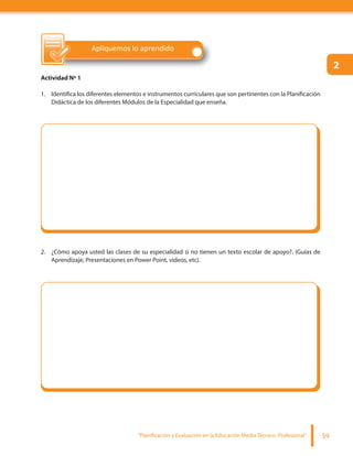 “Planificación y Evaluación en la Educación Media Técnico Profesional” 59
Apliquemos lo aprendido
Actividad Nº 1
1. Identifica los diferentes elementos e instrumentos curriculares que son pertinentes con la Planificación
Didáctica de los diferentes Módulos de la Especialidad que enseña.
2. ¿Cómo apoya usted las clases de su especialidad si no tienen un texto escolar de apoyo?. (Guías de
Aprendizaje, Presentaciones en Power Point, videos, etc).
2
 