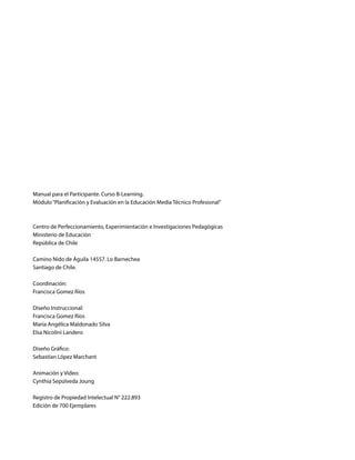 Manual para el Participante. Curso B-Learning.
Módulo“Planificación y Evaluación en la Educación Media Técnico Profesional”
Centro de Perfeccionamiento, Experimientación e Investigaciones Pedagógicas
Ministerio de Educación
República de Chile
Camino Nido de Águila 14557. Lo Barnechea
Santiago de Chile.
Coordinación:
Francisca Gomez Ríos
Diseño Instruccional:
Francisca Gomez Ríos
María Angélica Maldonado Silva
Elsa Nicolini Landero
Diseño Gráfico:
Sebastian López Marchant
Animación y Video:
Cynthia Sepúlveda Joung
Registro de Propiedad Intelectual N° 222.893
Edición de 700 Ejemplares
 