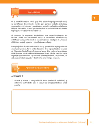 “Planificación y Evaluación en la Educación Media Técnico Profesional” 71
En el apartado anterior vimos que, para elaborar la programación anual,
se identificaron determinadas fuentes para generar unidades didácticas,
agrupando conocimientos, capacidades y actitudes en función de la fuente
elegida. Por lo tanto, la tarea que debe realizar a continuación el docente es
la programación de unidades didácticas.
Al momento de programar, las decisiones que toman los docentes en
relación con los tipos de unidades didácticas son variadas. En el contexto
del Marco Curricular Nacional se han considerado tres tipos de unidades
didácticas: unidad, proyecto y módulo de aprendizaje.
Para programar las unidades didácticas hay que retomar la programación
anual ya organizada. Por lo tanto, el docente de la Especialidad de un Liceo
de Educación Media Técnico Profesional ahora debe elaborar las unidades
didácticas que ha decidido trabajar durante el año escolar; para ello, debe
organizar y secuenciar las capacidades, los conocimientos, las actitudes, las
actividades/estrategias, etc., y distribuirlas en el tiempo asignado.
Apliquemos lo aprendido
Actividad Nº 3
1. Analice y realice la Programación anual (semestral, trimestral) y
determine las Unidades para el Módulo de la Especialidad que usted
enseña.
2
Aprendamos
 