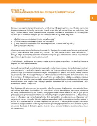 “Planificación y Evaluación en la Educación Media Técnico Profesional” 55
UNIDAD Nº 2:
“PLANIFICACIÓN DIDÁCTICA CON ENFOQUE DE COMPETENCIAS”
Considere las experiencias personales que ha tenido en su vida que requirieron considerable planeación.
Los ejemplos podrían incluir los planes para elegir la universidad o la planeación de una boda de un viaje
largo. También podrían incluir experiencias que no planeó. Divida estas experiencias en dos categorías:
aquellas que se planearon bien y las que no. Ahora considere las siguientes preguntas:
¿Qué tienen en común las experiencias bien planeadas?
¿Qué tienen en común las experiencias mal planeadas?
¿Cuáles fueron las consecuencias de la buena planeación, si es que hubo alguna? ¿Y
de la planeación deficiente?
Ahorapienseensuspropiashabilidadesdeplaneación.¿Esustedeltipodepersonaalaquelegustaplanear?
¿Elabora listas de lo que tiene que hacer? ¿Considera cada paso de una actividad antes de comenzar? O
bien, ¿es el tipo de persona que se siente más cómoda dejando que las experiencias ocurran sin planeación
y permitiendo que las cosas vayan evolucionando?
¿Qué influencia considera que tendrían sus propias actitudes sobre su enseñanza y la planificación que se
requiere por parte de los maestros?
Aunque la planeación y la toma de decisiones sobre la enseñanza son procesos demandantes que requieren
una comprensión y habilidades bastante sofisticadas no deben sentirse abrumados. La mayoría hemos
planeado viajes que requieren complejos arreglos. Hemos planeado horarios en nuestros establecimientos
educacionales, listas de cosas por hacer y han sobrevivido fechas límite impuestas de manera externa para
la presentación de trabajos escolares y exámenes finales. Las graduaciones o bodas son otros eventos que
(la mayoría de la gente ha experimentado) requieren excelentes habilidades de planeación. Los planes de
enseñanza quizá sean un poco más complejos, pero las habilidades que ya posee pueden servirle como
fundamento sobre el cual basarse.
Esta Guía desarrolla algunos aspectos conocidos sobre los procesos de planeación y toma de decisiones
del profesor. Aquí se describen las bases de conocimiento sobre la planeación, en particular el impacto de
los planes sobre el aprendizaje del alumno y el flujo general de la vida en el salón de clase, al igual que los
procesos que los profesores experimentados emplean para planear y tomar decisiones. La discusión que
sigue se esfuerza en representar la complejidad de la planeación y toma de decisiones del profesor y en
demostrar la manera en que los docentes las llevan a cabo bajo condiciones de incertidumbre. Aunque el
enfasis de la Guía se coloca en las tareas de planeación que llevan a cabo los profesores por sí solos antes
de la enseñanza por parte del profesor y el proceso de aprendizaje por parte del alumno, también se presta
atención la diversidad de decisiones que los docentes toman al momento de enseñar durante las sesiones
con sus alumnos.
LEAMOS
2
 