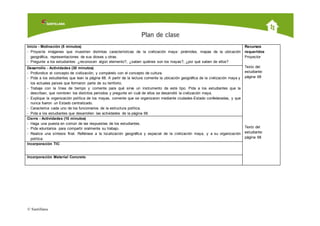 © Santillana, desaf’oPre Kinder, 2009.
Inicio - Motivación (5 minutos)
- Proyecte imágenes que muestren distintas características de la civilización maya: pirámides, mapas de la ubicación
geográfica, representaciones de sus dioses u otras.
- Pregunte a los estudiantes: ¿reconocen algún elemento?, ¿saben quiénes son los mayas?, ¿por qué saben de ellos?
Recursos
requeridos
Proyector
Texto del
estudiante:
página 68
Texto del
estudiante:
página 68
Desarrollo - Actividades (30 minutos)
- Profundice el concepto de civilización, y compárelo con el concepto de cultura.
- Pida a los estudiantes que lean la página 68. A partir de la lectura comente la ubicación geográfica de la civilización maya y
los actuales países que formaron parte de su territorio.
- Trabaje con la línea de tiempo y comente para qué sirve un instrumento de este tipo. Pida a los estudiantes que la
describan, que nombren los distintos períodos y pregunte en cuál de ellos se desarrolló la civilización maya.
- Explique la organización política de los mayas, comente que se organizaron mediante ciudades-Estado confederadas, y que
nunca fueron un Estado centralizado.
- Caracterice cada uno de los funcionarios de la estructura política.
- Pida a los estudiantes que desarrollen las actividades de la página 68.
Cierre - Actividades (10 minutos)
- Haga una puesta en común de las respuestas de los estudiantes.
- Pida voluntarios para compartir oralmente su trabajo.
- Realice una síntesis final. Refiérase a la localización geográfica y espacial de la civilización maya, y a su organización
política.
Incorporación TIC
Incorporación Material Concreto
 