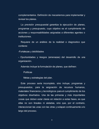 complementarios. Definición de mecanismos para implementar y 
revisar los planes. 
La previsión presupuestal garantiza la ejecució n de planes, 
programas y presupuesto, cuyo objetivo es el cumplimiento de 
acciones y responsabilidades asignadas a diferentes agentes o 
instituciones. 
Requiere de un análisis de la realidad o diagnostico que 
9 
contiene: 
-Fortalezas y debilidades 
- Oportunidades y riesgos (amenazas) del desarrollo de una 
organización. 
Además incluye la formulación de planes, que definen: 
Políticas 
Metas y estrategias del plan. 
Este proceso seria incompleto, sino incluye; programas y 
presupuestos, para la asignación de recursos humanos, 
materiales financieros y tecnológicos para el cumplimiento de los 
objetivos diseñados. Una de las primeras y más importantes 
cosas que deben estar claras en relación a estas fases, es que 
ellas no son lineales ni aisladas, sino que, por el contrario, 
interaccionan las unas con las otras y solapan continuamente a lo 
largo del proceso. 
 
