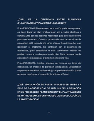 ¿CUÁL ES LA DIFERENCIA ENTRE PLANIFICAR 
(PLANIFICACIÓN) Y PLANEAR (PLANEACIÓN)? 
PLANEACION.- O Planteamiento es la acción y efecto de planear, 
es decir, trazar un plan. Implica tener uno o varios objetivos a 
cumplir, junto con las acciones requeridas para que este objetivo 
pueda ser alcanzado. Como un proceso de toma de decisiones la 
planeación está formada por varias etapas. En principio hay que 
identificar el problema. Se continúan con el desarrollo de 
alternativas, para seleccionar la más conveniente. Recién es 
posible comenzar con la ejecución del plan. Cabe destacar que la 
planeación se realiza casi a todo momento de la vida. 
PLANIFICACIÓN.- Implica además un proceso de toma de 
decisiones, un proceso de previsión (anticipación), visualización 
(representación del futuro deseado) y de predeterminación (tomar 
acciones para lograr el concepto de adivinar el futuro). 
¿QUÉ VINCULACIÓN SE PUEDE ESTABLECER ENTRE LA 
FASE DE DIAGNÓSTICO O DE ANÁLISIS DE LA SITUACIÓN 
EN UN PROCESO DE PLANIFICACIÓN Y EL PLANTEAMIENTO 
DE UN PROBLEMA EN UN PROCESO DE METODOLOGÍA DE 
LA INVESTIGACIÓN? 
10 
 