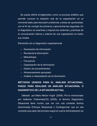 Se puede definir al diagnóstico como un proceso analítico que 
permite conocer la situación real de la organización en un 
momento dado para descubrir problemas y áreas de oportunidad, 
con el fin de corregir los primeros y aprovechar las segundas. En 
el diagnóstico se examinan y mejoran los sistemas y prácticas de 
la comunicación interna y externa de una organización en todos 
sus niveles 
Elementos de un diagnostico organizacional 
 Generación de información 
11 
 Recolecta la información 
 Metodología 
 Frecuencia 
 Organización de la información 
 Diseño de procedimientos 
 Almacenamiento apropiado 
 Análisis e interpretación de la información 
MÉTODOS USADOS PARA EL ANÁLISIS SITUACIONAL, 
PASOS PARA REALIZAR UN ANÁLISIS SITUACIONAL O 
DIAGNOSTICO DE LA SITUACIÓN ACTUAL 
Utilizado por Mario Héctor Vogel (2006). Por lo mencionado 
por Idalberto Chiavenato[10] (2006), el término Diagnóstico 
Situacional tiene mucho que ver con una corriente teórica 
denominada Enfoque Situacional o Contingencial, que es una 
corriente que parte del principio según el cual la Administración es 
 