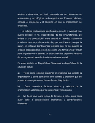 relativa y situacional, es decir, depende de las circunstancias 
ambientales y tecnológicas de la organización. En otras palabras, 
conjuga el momento y el contexto en que la organización se 
encuentra. 
La palabra contingencia significa algo incierto o eventual, que 
puede suceder o no, dependiendo de las circunstancias. Se 
refiere a una proposición cuya verdad o falsedad solamente 
puede conocerse por la experiencia y por la evidencia, y no por la 
razón. El Enfoque Contingencial enfatiza que no se alcanza la 
eficacia organizacional, o sea, no existe una forma única y mejor 
para organizar en el sentido de alcanzarse los objetivos variados 
de las organizaciones dentro de un ambiente variado 
En este sentido, el Diagnóstico Situacional o diagnóstico de la 
situación actual: 
a) Tiene como objetivo examinar el problema que afronta la 
organización y debe considerar con claridad y precisión qué se 
pretende conseguir con el desarrollo del diagnóstico. 
b) Debe considerar factores internos y externos de la 
organización, valorados por su incidencia y repercusión. 
c) No tiene una forma única de llevarse a cabo, pues cada 
autor pone a consideración alternativas y combinaciones 
diferentes. 
12 
 
