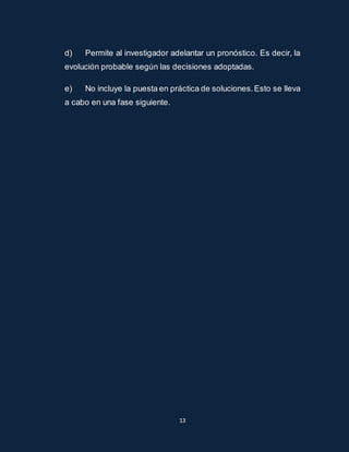 d) Permite al investigador adelantar un pronóstico. Es decir, la 
evolución probable según las decisiones adoptadas. 
e) No incluye la puesta en práctica de soluciones. Esto se lleva 
a cabo en una fase siguiente. 
13 
 