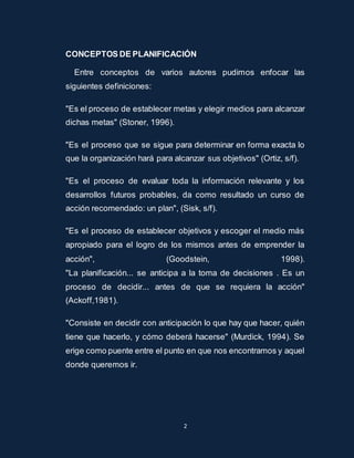 CONCEPTOS DE PLANIFICACIÓN 
Entre conceptos de varios autores pudimos enfocar las 
2 
siguientes definiciones: 
"Es el proceso de establecer metas y elegir medios para alcanzar 
dichas metas" (Stoner, 1996). 
"Es el proceso que se sigue para determinar en forma exacta lo 
que la organización hará para alcanzar sus objetivos" (Ortiz, s/f). 
"Es el proceso de evaluar toda la información relevante y los 
desarrollos futuros probables, da como resultado un curso de 
acción recomendado: un plan", (Sisk, s/f). 
"Es el proceso de establecer objetivos y escoger el medio más 
apropiado para el logro de los mismos antes de emprender la 
acción", (Goodstein, 1998). 
"La planificación... se anticipa a la toma de decisiones . Es un 
proceso de decidir... antes de que se requiera la acción" 
(Ackoff,1981). 
"Consiste en decidir con anticipación lo que hay que hacer, quién 
tiene que hacerlo, y cómo deberá hacerse" (Murdick, 1994). Se 
erige como puente entre el punto en que nos encontramos y aquel 
donde queremos ir. 
 