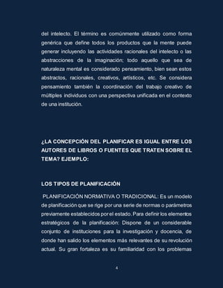 del intelecto. El término es comúnmente utilizado como forma 
genérica que define todos los productos que la mente puede 
generar incluyendo las actividades racionales del intelecto o las 
abstracciones de la imaginación; todo aquello que sea de 
naturaleza mental es considerado pensamiento, bien sean estos 
abstractos, racionales, creativos, artísticos, etc. Se considera 
pensamiento también la coordinación del trabajo creativo de 
múltiples individuos con una perspectiva unificada en el contexto 
de una institución. 
¿LA CONCEPCIÓN DEL PLANIFICAR ES IGUAL ENTRE LOS 
AUTORES DE LIBROS O FUENTES QUE TRATEN SOBRE EL 
TEMA? EJEMPLO: 
LOS TIPOS DE PLANIFICACIÓN 
PLANIFICACIÓN NORMATIVA O TRADICIONAL: Es un modelo 
de planificación que se rige por una serie de normas o parámetros 
previamente establecidos por el estado. Para definir los elementos 
estratégicos de la planificación: Dispone de un considerable 
conjunto de instituciones para la investigación y docencia, de 
donde han salido los elementos más relevantes de su revolución 
actual. Su gran fortaleza es su familiaridad con los problemas 
4 
 