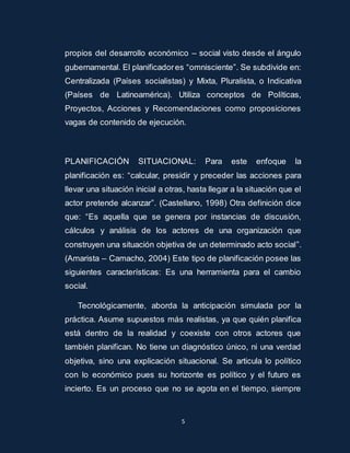 propios del desarrollo económico – social visto desde el ángulo 
gubernamental. El planificador es “omnisciente”. Se subdivide en: 
Centralizada (Países socialistas) y Mixta, Pluralista, o Indicativa 
(Países de Latinoamérica). Utiliza conceptos de Políticas, 
Proyectos, Acciones y Recomendaciones como proposiciones 
vagas de contenido de ejecución. 
PLANIFICACIÓN SITUACIONAL: Para este enfoque la 
planificación es: “calcular, presidir y preceder las acciones para 
llevar una situación inicial a otras, hasta llegar a la situación que el 
actor pretende alcanzar”. (Castellano, 1998) Otra definición dice 
que: “Es aquella que se genera por instancias de discusión, 
cálculos y análisis de los actores de una organización que 
construyen una situación objetiva de un determinado acto social”. 
(Amarista – Camacho, 2004) Este tipo de planificación posee las 
siguientes características: Es una herramienta para el cambio 
social. 
Tecnológicamente, aborda la anticipación simulada por la 
práctica. Asume supuestos más realistas, ya que quién planifica 
está dentro de la realidad y coexiste con otros actores que 
también planifican. No tiene un diagnóstico único, ni una verdad 
objetiva, sino una explicación situacional. Se articula lo político 
con lo económico pues su horizonte es político y el futuro es 
incierto. Es un proceso que no se agota en el tiempo, siempre 
5 
 