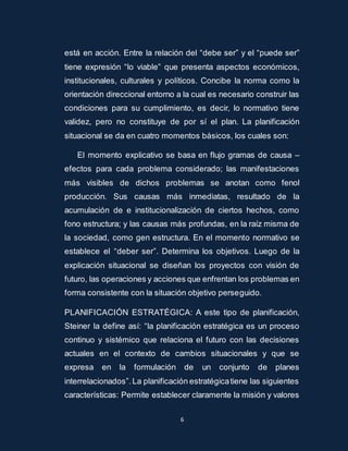 está en acción. Entre la relación del “debe ser” y el “puede ser” 
tiene expresión “lo viable” que presenta aspectos económicos, 
institucionales, culturales y políticos. Concibe la norma como la 
orientación direccional entorno a la cual es necesario construir las 
condiciones para su cumplimiento, es decir, lo normativo tiene 
validez, pero no constituye de por sí el plan. La planificación 
situacional se da en cuatro momentos básicos, los cuales son: 
El momento explicativo se basa en flujo gramas de causa – 
efectos para cada problema considerado; las manifestaciones 
más visibles de dichos problemas se anotan como fenol 
producción. Sus causas más inmediatas, resultado de la 
acumulación de e institucionalización de ciertos hechos, como 
fono estructura; y las causas más profundas, en la raíz misma de 
la sociedad, como gen estructura. En el momento normativo se 
establece el “deber ser”. Determina los objetivos. Luego de la 
explicación situacional se diseñan los proyectos con visión de 
futuro, las operaciones y acciones que enfrentan los problemas en 
forma consistente con la situación objetivo perseguido. 
PLANIFICACIÓN ESTRATÉGICA: A este tipo de planificación, 
Steiner la define así: “la planificación estratégica es un proceso 
continuo y sistémico que relaciona el futuro con las decisiones 
actuales en el contexto de cambios situacionales y que se 
expresa en la formulación de un conjunto de planes 
interrelacionados”. La planificación estratégica tiene las siguientes 
características: Permite establecer claramente la misión y valores 
6 
 