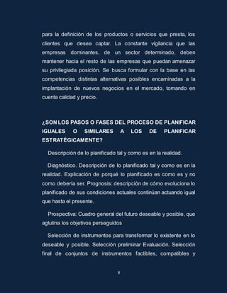 para la definición de los productos o servicios que presta, los 
clientes que desea captar. La constante vigilancia que las 
empresas dominantes, de un sector determinado, deben 
mantener hacia el resto de las empresas que puedan amenazar 
su privilegiada posición. Se busca formular con la base en las 
competencias distintas alternativas posibles encaminadas a la 
implantación de nuevos negocios en el mercado, tomando en 
cuenta calidad y precio. 
¿SON LOS PASOS O FASES DEL PROCESO DE PLANIFICAR 
IGUALES O SIMILARES A LOS DE PLANIFICAR 
ESTRATÉGICAMENTE? 
Descripción de lo planificado tal y como es en la realidad. 
Diagnóstico. Descripción de lo planificado tal y como es en la 
realidad. Explicación de porqué lo planificado es como es y no 
como debería ser. Prognosis: descripción de cómo evoluciona lo 
planificado de sus condiciones actuales continúan actuando igual 
que hasta el presente. 
Prospectiva: Cuadro general del futuro deseable y posible, que 
aglutina los objetivos perseguidos 
Selección de instrumentos para transformar lo existente en lo 
deseable y posible. Selección preliminar Evaluación. Selección 
final de conjuntos de instrumentos factibles, compatibles y 
8 
 