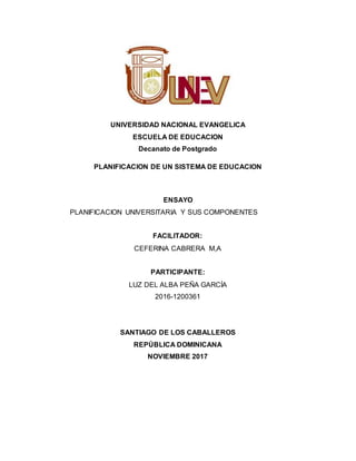UNIVERSIDAD NACIONAL EVANGELICA
ESCUELA DE EDUCACION
Decanato de Postgrado
PLANIFICACION DE UN SISTEMA DE EDUCACION
ENSAYO
PLANIFICACION UNIVERSITARIA Y SUS COMPONENTES
FACILITADOR:
CEFERINA CABRERA M,A
PARTICIPANTE:
LUZ DEL ALBA PEÑA GARCÍA
2016-1200361
SANTIAGO DE LOS CABALLEROS
REPÚBLICA DOMINICANA
NOVIEMBRE 2017
 