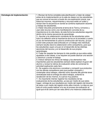 Estrategia de Implementación   1.-Revisar de forma completa esta planificación y tratar de cotejar
                               antes de la implementación en la sala de clases con los estudiantes
                               que se conoce el recurso a través de una exploración previa, que
                               todos los insumos, requerimientos y recursos están en orden y
                               revisar bien la secuencia en donde se combina explicación docente
                               y trabajo de estudiantes.
                               2.-Haber discutido previamente el tema de la Tierra y Universo y
                               usar este recurso como una manifestación concreta de su
                               importancia en la vida diaria, de esta forma los estudiantes seguirán
                               dentro de la misma secuencia de aprendizaje.
                               3.- Apuntar a la colaboración constante de los estudiantes sobre
                               todo a la reflexión ante la importancia de los en la sociedad y cuanto
                               al uso de herramientas tic para la construcción del recurso, ya que
                               si bien este producto esta enfocado en un trabajo más individual,
                               siempre resulta clave la colaboración entre compañeros, para que
                               los estudiantes vayan a la par en el desarrollo de las distintas
                               secciones del recurso y en el desarrollo de sus propios
                               aprendizajes.
                               4.-Tratar de respetar los tiempos lo más posible ya que estos están
                               ajustados a dos clases. si se requiere se puede abarcar una sección
                               o disminuir y acotar el trabajo
                               5.-Indicar siempre los ritmos de trabajo y los elementos más
                               importantes para los estudiantes siempre debe explicar el guion del
                               alumno y revisar la rúbrica de evaluación antes de comenzar la
                               actividad explicando cada ítem.
                               6.- Se sugiere a los alumnos a socializar y compartir sus productos
                               con los demás compañeros para que puedan compartir y
                               contemplar otros trabajos, además como docente ello permite tener
                               centralizada toda la entrega de estos trabajos, evitando la
                               recolección de los mismos, lo cual es muy positivo.
                               7.- Es importante intentar registrar los resultados de las
                               evaluaciones de los estudiantes, ya sea por medio de que estos
                               hagan entrega de sus resultados por medio del registro del docente
                               de estos o por medio del registro entre ellos mismos. La idea es que
                               todo el curso pueda realizar a la vez el proceso de evaluación al
                               igual que el de cierre por ser esta última una instancia colaborativa.
 