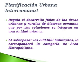    Regula el desarrollo físico de las áreas
    urbanas y rurales de diversas comunas
    que por sus relaciones se integran en
    una unidad urbana.

   Al sobrepasar los 500.000 habitantes, le
    corresponderá la categoría de Área
    Metropolitana.
 