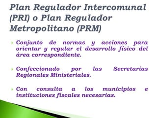    Conjunto de normas y acciones para
    orientar y regular el desarrollo físico del
    área correspondiente.

   Confeccionado     por     las   Secretarías
    Regionales Ministeriales.

   Con    consulta    a    los  municipios   e
    instituciones fiscales necesarias.
 