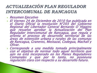    Resumen Ejecutivo
   El Viernes 24 de Diciembre de 2010 fue publicada en
    el Diario Oficial la resolución Nº203 del Gobierno
    Regional del Libertador General Bernardo O´Higgins
    que resuelve aprobar la Actualización del Plan
    Regulador Intercomunal de Rancagua, que regula y
    orienta el proceso de desarrollo territorial de las
    áreas de extensión urbana y rurales de las comunas
    de Rancagua, Graneros, Mostazal, Codegua, Machalí y
    Olivar.
   Corresponde a una medida tomada principalmente
    con el objetivo de normar todo aquel territorio que
    aún no está incorporado en los Planes Reguladores
    Comunales y que por lo tanto, no poseeuna
    regulación clara con respecto a su desarrollo futuro.
 