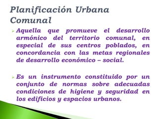  Aquella que promueve el desarrollo
 armónico del territorio comunal, en
 especial de sus centros poblados, en
 concordancia con las metas regionales
 de desarrollo económico – social.

 Es un instrumento constituido por un
 conjunto de normas sobre adecuadas
 condiciones de higiene y seguridad en
 los edificios y espacios urbanos.
 