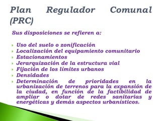 Sus disposiciones se refieren a:

   Uso del suelo o zonificación
   Localización del equipamiento comunitario
   Estacionamientos
   Jerarquización de la estructura vial
   Fijación de los límites urbanos
   Densidades
   Determinación      de    prioridades  en   la
    urbanización de terrenos para la expansión de
    la ciudad, en función de la factibilidad de
    ampliar o dotar de redes sanitarias y
    energéticas y demás aspectos urbanísticos.
 