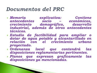    Memoria         explicativa:        Contiene
    antecedentes      socio    –     económicos,
    crecimiento      demográfico,      desarrollo
    industrial, además de otros antecedentes
    técnicos.
   Estudio de factibilidad para ampliar o
    dotar de agua potable y alcantarillado en
    relación   con    el   crecimiento    urbano
    proyectado.
   Ordenanza     local   que    contendrá    las
    disposiciones reglamentarias pertinentes.
   Planos que expresan graficamente las
    disposiciones ya mencionadas.
 