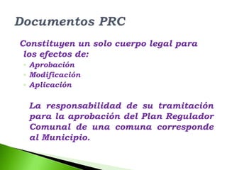 Constituyen un solo cuerpo legal para
 los efectos de:
◦ Aprobación
◦ Modificación
◦ Aplicación

  La responsabilidad de su tramitación
  para la aprobación del Plan Regulador
  Comunal de una comuna corresponde
  al Municipio.
 
