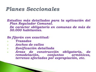 Estudios más detallados para la aplicación del
 Plan Regulador Comunal.
 De carácter obligatorio en comunas de más de
 50.000 habitantes.

Se fijarán con exactitud:
     Trazados
     Anchos de calles
     Zonificación detallada
     Áreas de construcción obligatoria, de
      remodelación,      conjuntos    armónicos,
      terrenos afectados por expropiación, etc.
 