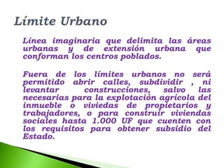 Línea imaginaria que delimita las áreas
urbanas y de extensión urbana que
conforman los centros poblados.

Fuera de los límites urbanos no será
permitido abrir calles, subdividir , ni
levantar      construcciones,   salvo   las
necesarias para la explotación agrícola del
inmueble o viviedas de propietarios y
trabajadores, o para construir viviendas
sociales hasta 1.000 UF que cuenten con
los requisitos para obtener subsidio del
Estado.
 