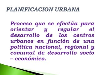 Proceso que se efectúa para
orientar    y   regular    el
desarrollo de los centros
urbanos en función de una
política nacional, regional y
comunal de desarrollo socio
– económico.
 