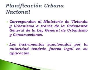    Corresponden al Ministerio de Vivienda
    y Urbanismo a través de la Ordenanza
    General de la Ley General de Urbanismo
    y Construcciones.

   Los instrumentos sancionados por la
    autoridad tendrán fuerza legal en su
    aplicación.
 