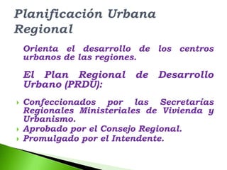 Orienta el desarrollo de los centros
    urbanos de las regiones.

    El Plan Regional      de   Desarrollo
    Urbano (PRDU):
   Confeccionados por las Secretarías
    Regionales Ministeriales de Vivienda y
    Urbanismo.
   Aprobado por el Consejo Regional.
   Promulgado por el Intendente.
 