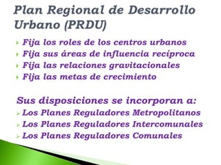    Fija   los roles de los centros urbanos
   Fija   sus áreas de influencia recíproca
   Fija   las relaciones gravitacionales
   Fija   las metas de crecimiento

Sus disposiciones se incorporan a:
 Los Planes Reguladores Metropolitanos
 Los Planes Reguladores Intercomunales
 Los Planes Reguladores Comunales
 