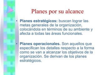 • Planes estratégicos: buscan lograr las
metas generales de la organización,
colocándola en términos de su ambiente y
afecta a todas las áreas funcionales.
• Planes operacionales. Son aquellos que
especifican los detalles respecto a la forma
como se van a alcanzar los objetivos de la
organización. Se derivan de los planes
estratégicos.
Planes por su alcance
 