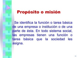 18
Se identifica la función o tarea básica
de una empresa o institución o de una
parte de ésta. En todo sistema social,
las empresas tienen una función o
tarea básica que la sociedad les
asigna.
Propósito o misión
 