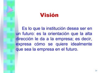 20
Es lo que la institución desea ser en
un futuro: es la orientación que la alta
dirección le da a la empresa; es decir,
expresa cómo se quiere idealmente
que sea la empresa en el futuro.
Visión
 