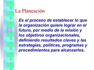La Planeación
Es el proceso de establecer lo que
la organización quiere lograr en el
futuro, por medio de la misión y
los objetivos organizacionales,
definiendo resultados claves y las
estrategias, políticas, programas y
procedimientos para alcanzarlos.
 