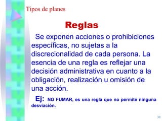 30
Tipos de planes
Se exponen acciones o prohibiciones
específicas, no sujetas a la
discrecionalidad de cada persona. La
esencia de una regla es reflejar una
decisión administrativa en cuanto a la
obligación, realización u omisión de
una acción.
Ej: NO FUMAR, es una regla que no permite ninguna
desviación.
Reglas
 