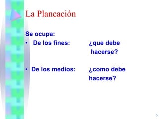 5
La Planeación
Se ocupa:
• De los fines: ¿que debe
hacerse?
• De los medios: ¿como debe
hacerse?
 