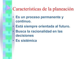 Características de la planeación
• Es un proceso permanente y
continuo.
• Está siempre orientada al futuro.
• Busca la racionalidad en las
decisiones
• Es sistémica
 