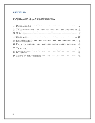 2
CONTENIDO
PLANIFICACIÓN DE LA VIDEOCONFERENCIA
1. Presentación……………………………………………… 2
2. Tema………………………………………………………… 2
3. Objetivos…………………………………………………… 2
4. Contenido…………………………………………………2, 3
5. Responsables……………………………………………… 4
6. Recursos…………………………………………………… 4
7. Tiempos…………………………………………………… 5
8. Evaluación………………………………………………… 5
9. Cierre y conclusiones…………………………………… 5
 