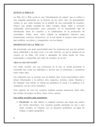 4
QUÉ ES LA WEB 2.0?
La Web 2.0 o Web social es una “denominación de origen” que se refiere a
una segunda generación en la historia de los sitios web. Su denominador
común es que están basados en el modelo de una comunidad de usuarios.
Abarca una amplia variedad de redes sociales, blogs, wikis y servicios
multimedia interconectados cuyo propósito es el intercambio ágil de
información entre los usuarios y la colaboración en la producción de
contenidos. Todos estos sitios utilizan la inteligencia colectiva para
proporcionar servicios interactivos en la red donde el usuario tiene control
para publicar sus datos y compartirlos con los demás.
BENEFICIOS DE LA WEB 2.0
Ha presentado una gran oportunidad para las empresas por que les permite
hacer publicidad a un bajo costo y es más efectiva, ya que la opinión de un
usuario en un blog, red social o agregador de notas puede ser vista,
transmitido y compartido por miles de usuarios en la red.
¿Que es una red social?
Las redes sociales son una estructura en la que se puede presentar el
contenido que crean los individuos o actores que se relacionan y comparten
entre todos ellos.
Las relaciones que se forman son de distinto tipo: Como intercambios sobre
temas relacionados a la política, arte, negocios, noticias, moda, finanzas o
de cualquier otra índole, en donde los miembros lo crean o lo publican y lo
comparten con los otros miembros.
Pero además de esto los usuarios también pueden interactuar entre ellos
por medios de juegos en línea, chats, foros, spaces.
Las redes sociales más populares:
 Facebook: ha sido abierto a cualquier persona que tenga una cuenta
de correo electrónico. Los usuarios pueden participar en una o más
redes sociales, en relación con su situación académica, su lugar de
trabajo o región geográfica.
 