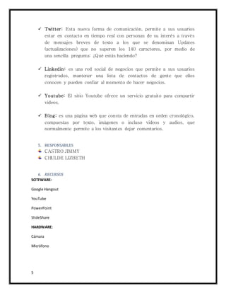 5
 Twitter: Esta nueva forma de comunicación, permite a sus usuarios
estar en contacto en tiempo real con personas de su interés a través
de mensajes breves de texto a los que se denominan Updates
(actualizaciones) que no superen los 140 caracteres, por medio de
una sencilla pregunta: ¿Qué estás haciendo?
 Linkedin: es una red social de negocios que permite a sus usuarios
registrados, mantener una lista de contactos de gente que ellos
conocen y pueden confiar al momento de hacer negocios.
 Youtube: El sitio Youtube ofrece un servicio gratuito para compartir
videos.
 Blog: es una página web que consta de entradas en orden cronológico,
compuestas por texto, imágenes o incluso videos y audios, que
normalmente permite a los visitantes dejar comentarios.
5. RESPONSABLES
CASTRO JIMMY
CHULDE LIZBETH
6. RECURSOS
SOTFWARE:
Google Hangout
YouTube
PowerPoint
SlideShare
HARDWARE:
Cámara
Micrófono
 