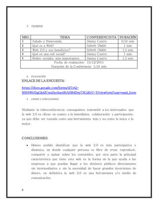 6
7. TIEMPOS
NRO. TEMA CONFERENCISTA DURACIÓN
1 Saludo y Bienvenida Jimmy Castro 0,54 min
2 Qué es a Web? Lizbeth Chulde 1 min
3 Web 2.0 y sus beneficios? Lizbeth Chulde 1,5 min
4 Qué es una red social? Jimmy Castro 1 min
5 Redes sociales más importantes Jimmy Castro 1,5 min
Fecha de realización: 15/12/2015
Duración de la Conferencia: 5,54 min
8. EVALUACIÓN
ENLACE DE LA ENCUESTA:
https://docs.google.com/forms/d/1vQ-
MB9Wt03gGkdJUwzIAe4xetRtA5M4Drp73CsKrU-Y/viewform?usp=send_form
9. CIERRE Y CONCLUSIONES
Mediante la videoconferencia conseguimos transmitir a los interesados que
la web 2.0 es eficaz en cuanto a la inmediatez, colaboración y participación,
ya que debe ser tomada como una herramienta más y no como la única o la
mejor.
CONCLUSIONES:
 Hemos podido identificar que la web 2.0 es más participativa y
dinámica, en donde cualquier persona es libre de crear, reproducir,
compartir u opinar sobre los contenidos, por otra parte la principal
característica que tiene esta web es la forma en la que ayuda a las
empresas a que puedan llegar a los distintos públicos directamente
sin intermediarios y sin la necesidad de hacer grandes inversiones de
dinero, en definitiva la web 2,0 es una herramienta y/o medio de
comunicación.
 
