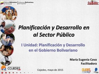 Planificación y Desarrollo en
al Sector Público
I Unidad: Planificación y Desarrollo
en el Gobierno Bolivariano
Cojedes, mayo de 2015
María Eugenia Cova
Facilitadora
 