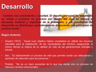 Desarrollo
´´Cambio con crecimiento y equidad. El desafío principal del desarrollo
es iniciar y sostener un proceso por medio del cual se mejora el
bienestar material y espiritual de la población, y los resultados del
desarrollo se distribuyen equitativamente de acuerdo con principios de
justicia social´´.
Según Autores:
• Gispert (1972), ´´Aquel cuyo objetivo básico consistiera en utilizar los recursos
naturales para la satisfacción de las necesidades del hombre, asegurando al
mismo tiempo la mejora de la calidad de vida de las generaciones actuales y
futuras.
• Sen, ´´Es básicamente un proceso de vida que permite contar con alternativas u
opciones de selección para las personas´´.
• Prebish, ´´No es un mero aumentar de lo que hoy existe sino un proveso de
intensos cambios estructurales´´.
 