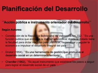 Planificación del Desarrollo
´´Acción pública e instrumento orientador del desarrollo´´
Según Autores:
• Constitución de la República Bolivariana de Venezuela Art, 112: ´´Es una
función publica que enmarca la libertad económica, donde el Estado tiene
la “facultad para dictar medidas para planificar, racionalizar y regular la
economía e impulsar el desarrollo integral del país´´´”.
• Druker (1954), ´´Es una herramienta de gestión que promueve el
desarrollo social en un determinado territorio´´.
• Chandler (1962), ´´Es aquel instrumento que establece los pasos a seguir
para lograr el desarrollo social de un país´´.
 